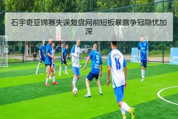 石宇奇亚锦赛失误复盘网前短板暴露争冠隐忧加深