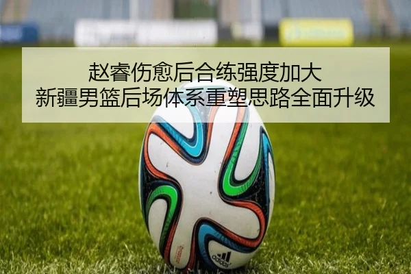 赵睿伤愈后合练强度加大 新疆男篮后场体系重塑思路全面升级