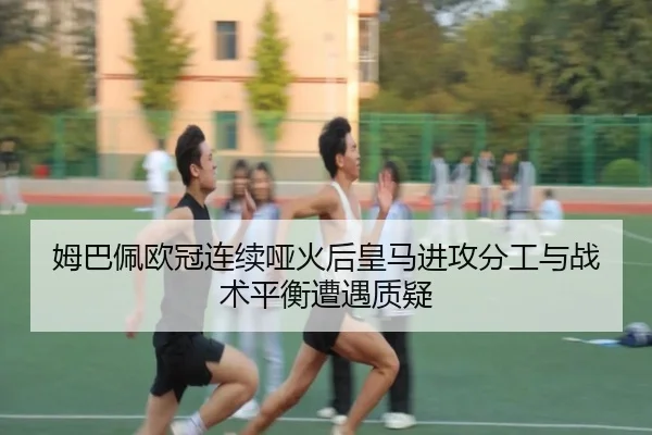 姆巴佩欧冠连续哑火后皇马进攻分工与战术平衡遭遇质疑